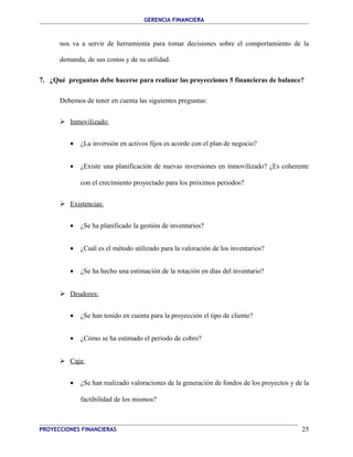 GERENCIA FINANCIERA 
nos va a servir de herramienta para tomar decisiones sobre el comportamiento de la 
demanda, de sus costos y de su utilidad. 
7. ¿Qué preguntas debe hacerse para realizar las proyecciones 5 financieras de balance? 
Debemos de tener en cuenta las siguientes preguntas: 
 Inmovilizado: 
· ¿La inversión en activos fijos es acorde con el plan de negocio? 
· ¿Existe una planificación de nuevas inversiones en inmovilizado? ¿Es coherente 
con el crecimiento proyectado para los próximos periodos? 
 Existencias: 
· ¿Se ha planificado la gestión de inventarios? 
· ¿Cuál es el método utilizado para la valoración de los inventarios? 
· ¿Se ha hecho una estimación de la rotación en días del inventario? 
 Deudores: 
· ¿Se han tenido en cuenta para la proyección el tipo de cliente? 
· ¿Cómo se ha estimado el periodo de cobro? 
 Caja: 
· ¿Se han realizado valoraciones de la generación de fondos de los proyectos y de la 
factibilidad de los mismos? 
PROYECCIONES FINANCIERAS 25 
 