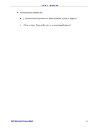 GERENCIA FINANCIERA 
 Necesidades de financiación: 
· ¿Con la financiación planificada puedo acometer el plan de negocio? 
· ¿Cómo se van a financiar las nuevas inversiones del negocio? 
PROYECCIONES FINANCIERAS 26 
