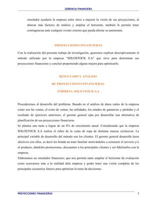 GERENCIA FINANCIERA 
simulador ayudaría la empresa entre otros a mejorar la visión de sus proyecciones, al 
abarcar más factores de análisis y ampliar el horizonte, también le permite tener 
contingencias ante cualquier evento externo que pueda afectar su autonomía. 
PROYECCIONES FINANCIERAS 
Con la realización del presente trabajo de investigación, queremos explicar descriptivamente el 
método utilizado por la empresa “SOLOSTOCK S.A” que sirve para determinar sus 
proyecciones financieras y concluir proponiendo alguna mejora para optimizarlo. 
RESULTADO Y ANÁLISIS 
DE PROYECCIONES FINANCIERAS 
EMPRESA SOLO STOCK S.A 
Procederemos al desarrollo del problema. Basado en el análisis de datos reales de la empresa 
como son las ventas, el costo de ventas, las utilidades, los estados de ganancias y pérdidas y el 
resultado de ejercicios anteriores, el gerente general opta por desarrollar una alternativa de 
planificación de sus proyecciones financieras. 
Se plantea una meta a lograr de un 8% de crecimiento anual. Considerando que la empresa 
SOLOSTOCK S.A realiza el rubro de la venta de ropa de distintas marcas exclusivas. La 
principal variable de desarrollo del método son los clientes. El gerente general desarrolla lazos 
afectivos con ellos, es decir les brinda un trato familiar motivándolos a consumir el servicio y/o 
el producto, dándoles promociones, descuentos a los principales clientes y así fidelizarlos con la 
empresa. 
Elaboramos un simulador financiero; que nos permita tanto ampliar el horizonte de evaluación 
como acercarnos más a la realidad dela empresa y poder tener una visión completa de los 
principales escenarios futuros para optimizar la toma de decisiones. 
PROYECCIONES FINANCIERAS 3 
 