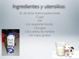 Ingredientes y utensilios:
  -3L de leche entera pasteurizada.
               -Cuajo
                 -Sal
        -Un recipiente hondo.
              -Una gasa
       -Una cestita de mimbre
          -Un trapo grueso
 