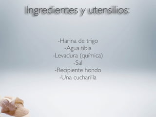 Ingredientes y utensilios:

        -Harina de trigo
           -Agua tibia
      -Levadura (química)
               -Sal
       -Recipiente hondo
         -Una cucharilla
 