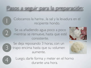 Pasos a seguir para la preparación:
    Colocamos la harina , la sal y la levadura en el
1                recipiente hondo.
      Se va añadiendo agua poco a poco
2    mientras se remueve, hasta que esté
                 consistente.
     Se deja reposando 3 horas, con un
3   trapo encima hasta que su volumen
                  aumente.
     Luego, darle forma y meter en el horno
4               durante una hora.
 