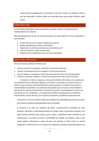 10
siendo ellos los protagonistas, les enseñen lo que han creado y les expliquen todo lo
que han aprendido. También habrá una merendola para que puedan disfrutar todos
juntos.
TRANSVERSALIDAD
En este ámbito pretendemos que los pequeños aprendan a valorar la importancia del
medioambiente en el planeta.
Más específicamente y ya que nos hemos centrado en lo relacionado con el mar, pretendemos
que aprendan:
 El valor del mal en el mundo y respeto por el mismo
 Responsabilidad para cuidarlo y mantenerlo
 Respeto por los distintos animales que encontrarán en él
 Valorar el planeta y evitar contaminarlo
 Respeto por los compañeros y por sus turnos de palabra
ADAPTACIÓN CURRICULAR
Dentro de nuestra actividad, Tendremos que:
 Adecuar y priorizar los objetivos, contenidos y criterios de evaluación.
 Cambiar la temporalización de los objetivos y criterios de evaluación.
 Eliminar objetivos, contenidos y criterios de evaluación del nivel o ciclo correspondiente.
 Introducir contenidos, objetivos y criterios de evaluación de niveles o ciclos anteriores.
Si tenemos un niño con ceguera, se hará uso de medios alternativos a los usuales para
el cumplimiento de los diferentes objetivos curriculares; se atenderá, en cada momento, al
ritmo con que el alumno realiza las diferentes tareas escolares; se tendrán instrumentos y
material didáctico específicos; se verbalizará cada palabra que se escriba, se hará flexible la
elección de los sistemas de evaluación, se animara al alumno a la participación en clase y a la
interacción con sus compañeros , se considerará al profesor de apoyo como un elemento
esencial dentro y fuera del aula, con el que ha de cooperar y coordinarse continuamente.
Si tenemos un niño con sordera, habrá que modificar las actividades que sean de escuchar
para hacerlas visuales y pueda aprender de esa actividad.
Si tenemos a un niño con síndrome de Down, presentaremos actividades de corta
duración, utilizando un aprendizaje basado en el juego, lúdico, entretenido, atractivo; se le
dejara tiempo suficiente para acabar y poco a poco ir pidiéndole mayor velocidad en sus
realizaciones, se le dará al alumno la posibilidad de trabajar con objetos reales y que
pueda obtener información a partir de otras vías distintas al texto escrito, se tendrá
preparado el material que se va a utilizar con antelación y también convendrá disponer de
 