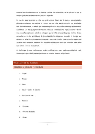11
material en abundancia por si se han de cambiar las actividades, se le aplicará lo que se
enseña y dejar que se realice una práctica repetida.
En nuestro aula tenemos un niño con síndrome de Down, por lo que en las actividades
plásticas tendremos que dejarle el tiempo que necesite, explicándoselo con antelación
más detalladamente, si vemos que necesita ayuda se la proporcionaremos y respetaremos
sus ritmos. Los días que proyectemos las películas, será necesario ir pausándolas y dando
una pequeña explicación a toda el aula para que el niño comprenda y siga el ritmo de sus
compañeros. En las actividades de investigación le dejaremos también el tiempo que
necesite, y le facilitaremos explicaciones para que relacione las cosas. Cuando vayamos al
acuario, el día de antes, haremos una pequeña introducción para que anticipen ideas de lo
que vamos a ver en el acuarium.
En definitiva, lo que realizaremos serán modificaciones para cada necesidad de cada
alumno para que todos puedan participar en ellas sin sentirse desplazados.
ORGANIZACIÓN DE RECURSOS
RECURSOS MATERIALES Y FUNGIBLES
○ Papel
o Pinzas
o Lana
o Vasos y platos de plástico
o Conchas de mar
o Tapones
○ Pinturas
○ Pinturas de dedos
○ Ceras
 