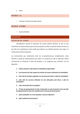13
○ Libros
RECURSOS TIC
○ Películas: Sirenita, buscando a Nemo
RECURSOS EXTERNOS
○ Acuario de Getxo
EVALUACIÓN
EVALUACIÓN DEL DOCENTE
Consideramos esencial la evaluación de nuestra práctica docente, ya que es muy
importante una buena práctica para que los proyectos se lleven a cabo de manera correcta, es
por ello que la planteamos como medio para obtener una reflexión general y dar lugar a la
mejora para próximos proyectos.
Los instrumentos que utilizaremos trata de un cuestionario que completaremos como
docentes a modo de autoevaluación para saber si el proyecto ha sido el adecuado. Dichos
cuestionarios se rellenarán al final del proyecto, y las preguntas que contienen, son las
siguientes:
1. ¿Hemos llevado a cabo todas las actividades programadas?
2. ¿Los alumnos han sido capaces de realizar de manera autónoma las actividades?
3. ¿Han sido los tiempos asignados, los correctos para llevar a cabo las actividades?
4. ¿Han sido los recursos utilizados los más adecuados para llevar a cabo las
actividades?
5. ¿Han funcionado bien los equipos?
6. ¿El tipo de agrupamiento ha sido el adecuado en cada momento? ¿Con qué tipo
de agrupamiento ha sido más satisfactoria la consecución del proyecto?
7. ¿Qué actividades no se han ajustado a nuestros objetivos?
8. ¿Qué cambiarías del proyecto?
 