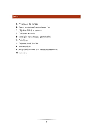 2
ÍNDICE
1. Presentación del proyecto
2. Grupo, momento del curso, ideas previas.
3. Objetivos didácticos comunes
4. Contenidos didácticos
5. Estrategias metodológicas, agrupamientos
6. Actividades
7. Organización de recursos
8. Transversalidad
9. Adaptación curricular a las diferencias individuales
10. Evaluación
 