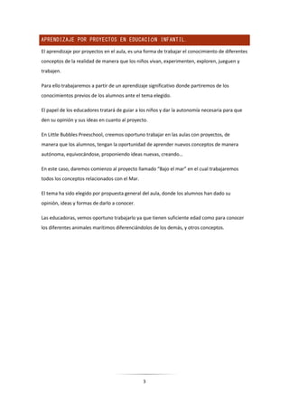 3
APRENDIZAJE POR PROYECTOS EN EDUCACIÓN INFANTIL.
El aprendizaje por proyectos en el aula, es una forma de trabajar el conocimiento de diferentes
conceptos de la realidad de manera que los niños vivan, experimenten, exploren, jueguen y
trabajen.
Para ello trabajaremos a partir de un aprendizaje significativo donde partiremos de los
conocimientos previos de los alumnos ante el tema elegido.
El papel de los educadores tratará de guiar a los niños y dar la autonomía necesaria para que
den su opinión y sus ideas en cuanto al proyecto.
En Little Bubbles Preeschool, creemos oportuno trabajar en las aulas con proyectos, de
manera que los alumnos, tengan la oportunidad de aprender nuevos conceptos de manera
autónoma, equivocándose, proponiendo ideas nuevas, creando…
En este caso, daremos comienzo al proyecto llamado “Bajo el mar” en el cual trabajaremos
todos los conceptos relacionados con el Mar.
El tema ha sido elegido por propuesta general del aula, donde los alumnos han dado su
opinión, ideas y formas de darlo a conocer.
Las educadoras, vemos oportuno trabajarlo ya que tienen suficiente edad como para conocer
los diferentes animales marítimos diferenciándolos de los demás, y otros conceptos.
 