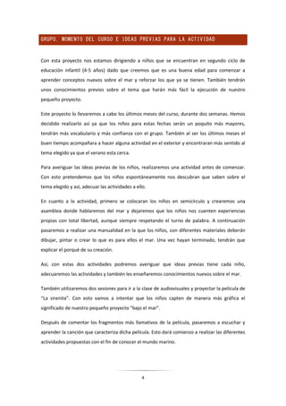 4
GRUPO, MOMENTO DEL CURSO E IDEAS PREVIAS PARA LA ACTIVIDAD
Con esta proyecto nos estamos dirigiendo a niños que se encuentran en segundo ciclo de
educación infantil (4-5 años) dado que creemos que es una buena edad para comenzar a
aprender conceptos nuevos sobre el mar y reforzar los que ya se tienen. También tendrán
unos conocimientos previos sobre el tema que harán más fácil la ejecución de nuestro
pequeño proyecto.
Este proyecto lo llevaremos a cabo los últimos meses del curso, durante dos semanas. Hemos
decidido realizarlo así ya que los niños para estas fechas serán un poquito más mayores,
tendrán más vocabulario y más confianza con el grupo. También al ser los últimos meses el
buen tiempo acompañara a hacer alguna actividad en el exterior y encontraran más sentido al
tema elegido ya que el verano esta cerca.
Para averiguar las ideas previas de los niños, realizaremos una actividad antes de comenzar.
Con esto pretendemos que los niños espontáneamente nos descubran que saben sobre el
tema elegido y así, adecuar las actividades a ello.
En cuanto a la actividad, primero se colocaran los niños en semicírculo y crearemos una
asamblea donde hablaremos del mar y dejaremos que los niños nos cuenten experiencias
propias con total libertad, aunque siempre respetando el turno de palabra. A continuación
pasaremos a realizar una manualidad en la que los niños, con diferentes materiales deberán
dibujar, pintar o crear lo que es para ellos el mar. Una vez hayan terminado, tendrán que
explicar el porqué de su creación.
Así, con estas dos actividades podremos averiguar que ideas previas tiene cada niño,
adecuaremos las actividades y también les enseñaremos conocimientos nuevos sobre el mar.
También utilizaremos dos sesiones para ir a la clase de audiovisuales y proyectar la película de
“La sirenita”. Con esto vamos a intentar que los niños capten de manera más gráfica el
significado de nuestro pequeño proyecto “bajo el mar”.
Después de comentar los fragmentos más llamativos de la película, pasaremos a escuchar y
aprender la canción que caracteriza dicha película. Esto dará comienzo a realizar las diferentes
actividades propuestas con el fin de conocer el mundo marino.
 