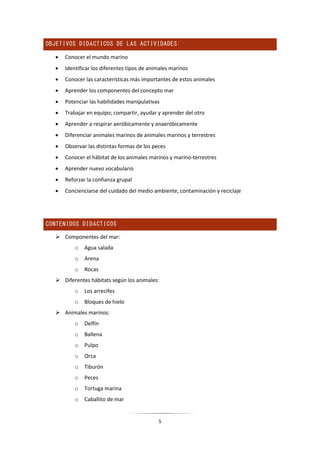 5
OBJETIVOS DIDÁCTICOS DE LAS ACTIVIDADES:
 Conocer el mundo marino
 Identificar los diferentes tipos de animales marinos
 Conocer las características más importantes de estos animales
 Aprender los componentes del concepto mar
 Potenciar las habilidades manipulativas
 Trabajar en equipo; compartir, ayudar y aprender del otro
 Aprender a respirar aeróbicamente y anaeróbicamente
 Diferenciar animales marinos de animales marinos y terrestres
 Observar las distintas formas de los peces
 Conocer el hábitat de los animales marinos y marino-terrestres
 Aprender nuevo vocabulario
 Reforzar la confianza grupal
 Concienciarse del cuidado del medio ambiente, contaminación y reciclaje
CONTENIDOS DIDÁCTICOS
 Componentes del mar:
o Agua salada
o Arena
o Rocas
 Diferentes hábitats según los animales:
o Los arrecifes
o Bloques de hielo
 Animales marinos:
o Delfín
o Ballena
o Pulpo
o Orca
o Tiburón
o Peces
o Tortuga marina
o Caballito de mar
 