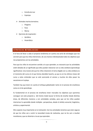 6
o Estrella de mar
o Esponjas
 Animales marino-terrestres:
o Pingüino
o Foca
o Morsa
 Ejercicios de respiración:
o Aeróbica
o Anaeróbica
ESTRATEGIAS METODOLÓGICAS:
A la hora de llevar a cabo el proyecto tendremos en cuenta una serie de estrategias que nos
servirán para que los niños interioricen, de una manera individualizada todos los objetivos que
nos proponemos con las actividades.
Para que los niños le encuentren sentido a lo que aprenden, es necesario que las actividades
estén dotadas de un significado que ellos puedan relacionar con su vida cotidiana (aprendizaje
significativo). Una manera de que los niños relacionen el tema elegido con su vida cotidiana es
el momento del curso en el que hemos decidido hacerlo, ya que es en los últimos meses del
curso y estos entienden que se está acercando el verano y muchos de ellos pasan las
vacaciones en la playa.
También hay que tener en cuenta el enfoque globalizador tanto en el proceso de enseñanza
como en el de aprendizaje.
Es fundamental en el proceso de enseñanza tener marcados los objetivos que queremos
conseguir con este proyecto y del mismo modo buscar la forma de enseñar desde distintas
áreas, de diferentes maneras y con actividades variadas, para que así los niños puedan
interiorizar lo aprendido desde múltiples perspectivas, desde el ámbito sensorial, lingüístico,
artístico y experimental.
Otro aspecto muy importante es la motivación. Con las actividades tenemos que estar seguras
de que los niños van a sentir la necesidad innata de realizarlas, que no les van a resultar
monótonas y que se divierten a la vez que aprenden.
 