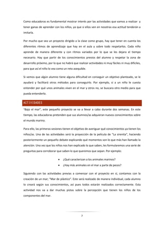 7
Como educadoras es fundamental mostrar interés por las actividades que vamos a realizar y
tener ganas de aprender con los niños, ya que si ellos ven en nosotras esa actitud tenderán a
imitarla.
Por mucho que sea un proyecto dirigido a la clase como grupo, hay que tener en cuenta los
diferentes ritmos de aprendizaje que hay en el aula y sobre todo respetarlos. Cada niño
aprende de manera diferente y con ritmos variados por lo que se les dejara el tiempo
necesario. Hay que partir de los conocimientos previos del alumno y respetar la zona de
desarrollo próximo, por lo que no habrá que realizar actividades ni muy fáciles ni muy difíciles,
para que así el niño lo vea como un reto asequible.
Si vemos que algún alumno tiene alguna dificultad en conseguir un objetivo planteado, se le
ayudará y facilitará otros métodos para conseguirlo. Por ejemplo, si a un niño le cuesta
entender por qué unos animales viven en el mar y otros no, se buscara otro medio para que
pueda entenderlo.
ACTIVIDADES
“Bajo el mar”, este pequeño proyecto se va a llevar a cabo durante dos semanas. En este
tiempo, las educadoras pretenden que sus alumnos/as adquieran nuevos conocimientos sobre
el mundo marino.
Para ello, las primeras sesiones tienen el objetivo de averiguar qué conocimientos ya tienen los
niños/as. Una de las actividades será la proyección de la película de “La sirenita”, haciendo
posteriormente un pequeño debate explicando qué momentos son lo que más han llamado la
atención. Una vez que los niños nos han explicado lo que saben, les formularemos una serie de
preguntas para corroborar que saben lo que queremos que sepan. Por ejemplo:
 ¿Qué caracterizan a los animales marinos?
 ¿Hay más animales en el mar a parte de peces?
Siguiendo con las actividades previas a comenzar con el proyecto en sí, contamos con la
creación de un mar; “Mar de plástico”. Este será realizado de manera individual, cada alumno
lo creará según sus conocimientos, así pues todos estarán realizados correctamente. Esta
actividad nos va a dar muchas pistas sobre la percepción que tienen los niños de los
componentes del mar.
 