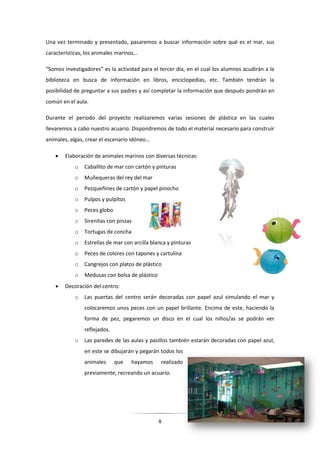 8
Una vez terminado y presentado, pasaremos a buscar información sobre qué es el mar, sus
características, los animales marinos…
“Somos investigadores” es la actividad para el tercer día, en el cual los alumnos acudirán a la
biblioteca en busca de información en libros, enciclopedias, etc. También tendrán la
posibilidad de preguntar a sus padres y así completar la información que después pondrán en
común en el aula.
Durante el periodo del proyecto realizaremos varias sesiones de plástica en las cuales
llevaremos a cabo nuestro acuario. Dispondremos de todo el material necesario para construir
animales, algas, crear el escenario idóneo…
 Elaboración de animales marinos con diversas técnicas:
o Caballito de mar con cartón y pinturas
o Muñequeras del rey del mar
o Pezqueñines de cartón y papel pinocho
o Pulpos y pulpitos
o Peces globo
o Sirenitas con pinzas
o Tortugas de concha
o Estrellas de mar con arcilla blanca y pinturas
o Peces de colores con tapones y cartulina
o Cangrejos con platos de plástico
o Medusas con bolsa de plástico
 Decoración del centro:
o Las puertas del centro serán decoradas con papel azul simulando el mar y
colocaremos unos peces con un papel brillante. Encima de este, haciendo la
forma de pez, pegaremos un disco en el cual los niños/as se podrán ver
reflejados.
o Las paredes de las aulas y pasillos también estarán decoradas con papel azul,
en este se dibujarán y pegarán todos los
animales que hayamos realizado
previamente, recreando un acuario.
 