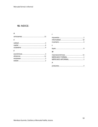Mercado formal e Informal

18. INDICE:
A
ambulantes .......................................................13
C
calidad .................................................................3
capital ..................................................................4
ciudadana. ..........................................................9
E
económicas.........................................................3
eficiencia ...........................................................12
empresas ............................................................3
estado ..................................................................2

I
impuestos ........................................................... 2
informalidad ..................................................... 10
inventario ............................................................ 4
L
leyes .................................................................... 8
M
macroeconómicas ........................................... 15
MERCADO FORMAL ....................................... 1
MERCADO INFORMAL ................................... 1
P
productos............................................................ 4

18
Mendoza Guzmán, Estefany e Moncada Padilla, Jessica

 