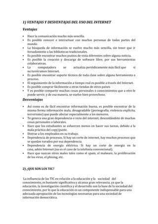 1) VENTAJAS Y DESVENTAJAS DEL USO DEL INTERNET
Ventajas
 Hace la comunicación mucho más sencilla.
 Es posible conocer e interactuar con muchas personas de todas partes del
mundo.
 La búsqueda de información se vuelve mucho más sencilla, sin tener que ir
forzadamente a las bibliotecas tradicionales.
 Es posible encontrar muchos puntos de vista diferentes sobre alguna noticia.
 Es posible la creación y descarga de software libre, por sus herramientas
colaborativas.
 La computadora se actualiza periódicamente más fácil que si
no tuviéramos Internet.
 Es posible encontrar soporte técnico de toda clase sobre alguna herramienta o
proceso.
 El seguimiento de la información a tiempo real es posible a través del Internet.
 Es posible comprar fácilmente a otras tiendas de otros países
 Y es posible compartir muchas cosas personales o conocimientos que a otro le
puede servir, y de esa manera, se vuelve bien provechoso.
Desventajas
 Así como es de fácil encontrar información buena, es posible encontrar de la
misma forma información mala, desagradable (pornografía, violencia explícita,
terrorismo) que puede afectar especialmente a los menores.
 Te genera una gran dependencia o vicio del internet, descuidándote de muchas
cosas personales o laborales.
 Hace que los estudiantes se esfuercen menos en hacer sus tareas, debido a la
mala práctica del copy/paste.
 Distrae a los empleados en su trabajo.
 Dependencia de procesos. Si hay un corte de internet, hay muchos procesos que
se quedan varados por esa dependencia.
 Dependencia de energía eléctrica. Si hay un corte de energía en la
casa, adiós Internet (no es el caso de la telefonía convencional).
 Hace que nazcan otros males tales como el spam, el malware, la proliferación
de los virus, el phising, etc.
2) ¿QUE SON LOS TIC?
La influencia de las TIC en relación a la educación y la sociedad del
conocimiento, es bastante significativa y alcanza gran relevancia, ya que la
educación, la investigación científica y el desarrollo son la base de la sociedad del
conocimiento, por lo que la educación es un componente indispensable para una
adecuada apropiación de las tecnologías necesarias para una sociedad de
información democrática.
 