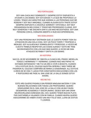 MIS FORTALEZAS

   SOY UNA CHICA MUY SONRIENTE Y SIEMPRE ESTOY DISPUESTA A
  AYUDAR A LOS DEMAS. SOY ESTUDIOSA Y LO QUE ME PROPONGO LO
 LOGRO. TENGO UN CARÁCTER QUE AGRADA A LAS PERSONAS QUE ME
 RODEAN Y SOY MUY AMIGABLE, CUANDO ALGUIEN ESTA TRISTE ESTOY
   SIEMPRE DISPUESTA A HACERLE SONREIR Y APOYARLO. SOY MUY
 ORGANIZADA EN MIS COSAS Y TENGO MIS PRIORIDADES CLARAS, SOY
MUY GENEROSA Y ME ENCANTA DAR A LOS MAS NECESITADOS. SOY UNA
    PERSONA CON EL CORAZON ABIERTO A NUEVAS EXPERIENCIAS.

                         MIS DEBILIDADES

  SOY UNA PERSONA MUY DISTRAIDA QUE LE CUESTA PONER TODA SU
  ATENCION EN UNA SOLA COSA. SOY UN POCO TORPE Y TROPIESO A
 MENUDO. SOY ALGUIEN MUY SOMNOLIENTO Y PERESOSO. A VECES ME
   CUESTA TRABAJO RESPETAR LAS COSAS AJENAS Y ESTO ME TRAE
    INCONVENIENTES CON LOS QUE MAS QUIERO. A VECES ME DAN
             ATAQUES DE RABIA Y GRITO A LOS DEMAS.

                           MI HISTORIA

NACI EL 28 DE NOVIEMBRE DE 1998 EN LA CLINICA DEL PRADO, MEDELLIN.
    TENGO 2 HERMANAS Y 1 HERMANO. CUANDO NACI MIS PAPAS YA
   ESTABAN SEPARADOS Y ME FUI UN AÑO A VIVIR A BOGOTA, CUANDO
   VOLVI ESTUVE EN EL COLEGIO NUESTRA SEÑORA Y MAS TARDE ME
PASARON AL COLEGIO COMPAÑÍA DE MARIA LA ENSEÑANZA. ALLI ESTUVE
 8 AÑOS DE MI VIDA Y LUEGO POR CONSTANTES DISCUCIONES CON LOS
    P´ROFESORES ME PASE AL SAN JOSE DE LA SALLE DONDE ESTOY
                             AHORA.

                            MIS METAS

  ESTE AÑO QUIERO PASARLO SIN PERDER NINGUNA MATERIA Y CON
    BUENAS RELACIONES CON TODAS LOS PROFESORES. QUIERO
    GRADUARME EN EL SAN JOSE DE LA SALLE CON UN MUY BUEN
  DESEMPEÑO ACADEMICO Y DISCIPLINARIO. DESEO SER UNA GRAN
 NEUROCIRUJANA EGRESADA DEL CES. QUIERO TENER MUCHA PLATA
PAR GASTARMELA VIAJANDO CON MI FAMILIA. CUANDO MUERA QUIERO
ASEGURARME DE HABER VIVIDO UNA MUY FELIZ VIDA, LLENA DE EXITOS
                         Y LOGROS.
 