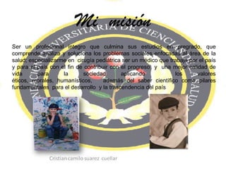 Mi  misión Ser un profesional integro que culmina sus estudios en pregrado, que  comprende analiza y soluciona los problemas sociales enfocadas al área de la salud; especializarme en  cirugía pediátrica ser un médico que trabaja por el país y para el país con el fin de contribuir con el progreso  y  una mejor calidad de vida para la sociedad aplicando  los valores éticos, morales, humanísticos,   además del saber científico como pilares fundamentales  para el desarrollo  y la trascendencia del país 