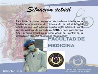 Situación actual Estudiante de primer semestre  de medicina estudio en la fundación universitaria de ciencias de la salud hospital infantil de san José además estudio inglés básico II  en el servicio nacional de aprendizaje SENA y hace poco tiempo hice un curso virtual en el sena virtual de  control de la infección en el medio hospitalario (desinfección)