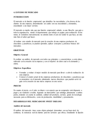 4. ESTUDIO DE MERCADO
INTRODUCCION
El mercado es la función empresarial que identifica las necesidades y los deseos de los
clientes de una empresa, determinando así cuáles son sus necesidades y demandas,
encaminado a un mejor servicio.
El mercado es mucho más que una función empresarial aislada: es una filosofía que guía a
toda la organización, siendo el departamento que trabaja en equipo para realización de las
metas, la verdadera mercadotecnia no entraña tanto el acto de vender lo que hace, un sino
más bien el saber qué hacer.
Al realizar este estudio de mercado para la creación de una empresa productora de
chocolates y pasabocas, se pueden aprender, aplicar conceptos y prácticas básicas del
mercadeo.
OBJETIVOS
Objetivo General
Es realizar un análisis de mercado con todos sus principios y características a corto plazo,
enfocado en la creación de la empresa y con el objetivo de saber cual es la demanda y
oferta.
Objetivos Específicos
 Formular y evaluar el mejor modelo de mercado para llevar a cabo la realización de
esta empresa.
 Conocer el estado actual de las empresas productoras de chocolates y pasabocas que
se encuentran en el mercado, planteando nuevas directrices que puedan servir de
guía en la creación de una nueva empresa en este sector.
PRECIO
En cuanto al precio, es el valor en dinero o en especie que un comprador está dispuesto a
pagar y un vendedor a recibir, logrando un intercambio que satisfaga plenamente a ambas
partes, teniendo en cuenta la cantidad, calidad del producto, servicio, grado de tecnología
necesaria para su fabricación, costo de producción, durabilidad y presentación.
DESARROLLO DEL MERCADO DE SWEET DREAMS
Análisis del mercado
El análisis del mercado tiene como objeto principal determinar con un buen nivel de
confianza, la existencia real de clientes para los servicios que ofrece, Estudiando la fijación
 