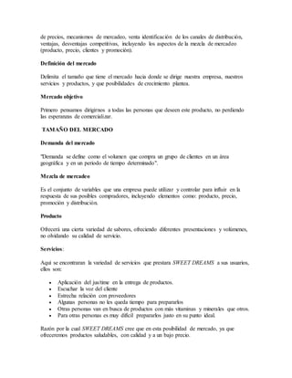 de precios, mecanismos de mercadeo, venta identificación de los canales de distribución,
ventajas, desventajas competitivas, incluyendo los aspectos de la mezcla de mercadeo
(producto, precio, clientes y promoción).
Definición del mercado
Delimita el tamaño que tiene el mercado hacia donde se dirige nuestra empresa, nuestros
servicios y productos, y que posibilidades de crecimiento plantea.
Mercado objetivo
Primero pensamos dirigirnos a todas las personas que deseen este producto, no perdiendo
las esperanzas de comercializar.
TAMAÑO DEL MERCADO
Demanda del mercado
"Demanda se define como el volumen que compra un grupo de clientes en un área
geográfica y en un periodo de tiempo determinado".
Mezcla de mercadeo
Es el conjunto de variables que una empresa puede utilizar y controlar para influir en la
respuesta de sus posibles compradores, incluyendo elementos como: producto, precio,
promoción y distribución.
Producto
Ofrecerá una cierta variedad de sabores, ofreciendo diferentes presentaciones y volúmenes,
no olvidando su calidad de servicio.
Servicios:
Aquí se encontraran la variedad de servicios que prestara SWEET DREAMS a sus usuarios,
ellos son:
 Aplicación del jus/time en la entrega de productos.
 Escuchar la voz del cliente
 Estrecha relación con proveedores
 Algunas personas no les queda tiempo para prepararlos
 Otras personas van en busca de productos con más vitaminas y minerales que otros.
 Para otras personas es muy difícil prepararlos justo en su punto ideal.
Razón por la cual SWEET DREAMS cree que en esta posibilidad de mercado, ya que
ofreceremos productos saludables, con calidad y a un bajo precio.
 