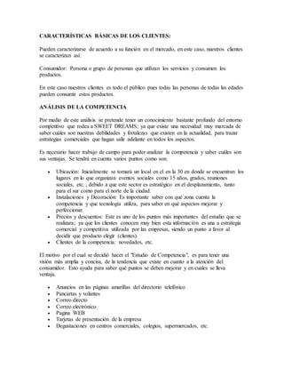 CARACTERÍSTICAS BÁSICAS DE LOS CLIENTES:
Pueden caracterizarse de acuerdo a su función en el mercado, en este caso, nuestros clientes
se caracterizan así:
Consumidor: Persona o grupo de personas que utilizan los servicios y consumen los
productos.
En este caso nuestros clientes es todo el público pues todas las personas de todas las edades
pueden consumir estos productos.
ANÁLISIS DE LA COMPETENCIA
Por medio de este análisis se pretende tener un conocimiento bastante profundo del entorno
competitivo que rodea a SWEET DREAMS; ya que existe una necesidad muy marcada de
saber cuáles son nuestras debilidades y fortalezas que existen en la actualidad, para trazar
estrategias comerciales que hagan salir adelante en todos los aspectos.
Es necesario hacer trabajo de campo para poder analizar la competencia y saber cuáles son
sus ventajas. Se tendrá en cuenta varios puntos como son:
 Ubicación: Inicialmente se tomará un local en el en la 30 en donde se encuentran los
lugares en lo que organizan eventos sociales como 15 años, grados, reuniones
sociales, etc. , debido a que este sector es estratégico en el desplazamiento, tanto
para el sur como para el norte de la ciudad.
 Instalaciones y Decoración: Es importante saber con qué zona cuenta la
competencia y que tecnología utiliza, para saber en qué aspectos mejorar y
perfeccionar.
 Precios y descuentos: Este es uno de los puntos más importantes del estudio que se
realizara; ya que los clientes conocen muy bien esta información es una a estrategia
comercial y competitiva utilizada por las empresas, siendo un punto a favor al
decidir que producto elegir (clientes).
 Clientes de la competencia: novedades, etc.
El motivo por el cual se decidió hacer el "Estudio de Competencia", es para tener una
visión más amplia y concisa, de la tendencia que existe en cuanto a la atención del
consumidor. Esto ayuda para saber qué puntos se deben mejorar y en cuales se lleva
ventaja.
 Anuncios en las páginas amarillas del directorio telefónico
 Pancartas y volantes
 Correo directo
 Correo electrónico
 Pagina WEB
 Tarjetas de presentación de la empresa
 Degustaciones en centros comerciales, colegios, supermercados, etc.
 