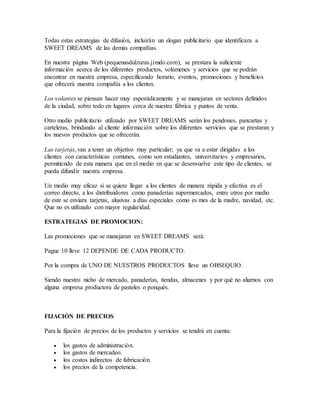 Todas estas estrategias de difusión, incluirán un slogan publicitario que identificara a
SWEET DREAMS de las demás compañías.
En nuestra página Web (pequenasdulzuras.jimdo.com), se prestara la suficiente
información acerca de los diferentes productos, volúmenes y servicios que se podrán
encontrar en nuestra empresa, especificando horario, eventos, promociones y beneficios
que ofrecerá nuestra compañía a los clientes.
Los volantes se piensan hacer muy esporádicamente y se manejaran en sectores definidos
de la ciudad, sobre todo en lugares cerca de nuestra fábrica y puntos de venta.
Otro medio publicitario utilizado por SWEET DREAMS serán los pendones, pancartas y
carteleras, brindando al cliente información sobre los diferentes servicios que se prestaran y
los nuevos productos que se ofrecerán.
Las tarjetas, van a tener un objetivo muy particular; ya que va a estar dirigidas a los
clientes con características comunes, como son estudiantes, universitarios y empresarios,
permitiendo de esta manera que en el medio en que se desenvuelve este tipo de clientes, se
pueda difundir nuestra empresa.
Un medio muy eficaz si se quiere llegar a los clientes de manera rápida y efectiva es el
correo directo, a los distribuidores como panaderías supermercados, entre otros por medio
de este se enviara tarjetas, alusivas a días especiales como es mes de la madre, navidad, etc.
Que no es utilizado con mayor regularidad.
ESTRATEGIAS DE PROMOCION:
Las promociones que se manejaran en SWEET DREAMS será:
Pague 10 lleve 12 DEPENDE DE CADA PRODUCTO.
Por la compra de UNO DE NUESTROS PRODUCTOS lleve un OBSEQUIO.
Siendo nuestro nicho de mercado, panaderías, tiendas, almacenes y por qué no aliarnos con
alguna empresa productora de pasteles o ponqués.
FIJACIÓN DE PRECIOS
Para la fijación de precios de los productos y servicios se tendrá en cuenta:
 los gastos de administración.
 los gastos de mercadeo.
 los costos indirectos de fabricación.
 los precios de la competencia.
 