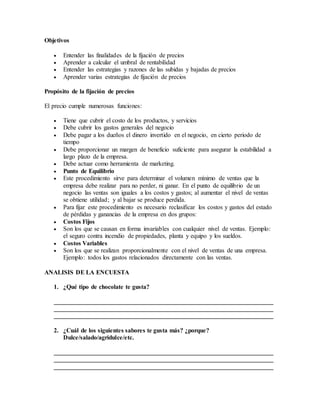 Objetivos
 Entender las finalidades de la fijación de precios
 Aprender a calcular el umbral de rentabilidad
 Entender las estrategias y razones de las subidas y bajadas de precios
 Aprender varias estrategias de fijación de precios
Propósito de la fijación de precios
El precio cumple numerosas funciones:
 Tiene que cubrir el costo de los productos, y servicios
 Debe cubrir los gastos generales del negocio
 Debe pagar a los dueños el dinero invertido en el negocio, en cierto periodo de
tiempo
 Debe proporcionar un margen de beneficio suficiente para asegurar la estabilidad a
largo plazo de la empresa.
 Debe actuar como herramienta de marketing.
 Punto de Equilibrio
 Este procedimiento sirve para determinar el volumen mínimo de ventas que la
empresa debe realizar para no perder, ni ganar. En el punto de equilibrio de un
negocio las ventas son iguales a los costos y gastos; al aumentar el nivel de ventas
se obtiene utilidad; y al bajar se produce perdida.
 Para fijar este procedimiento es necesario reclasificar los costos y gastos del estado
de pérdidas y ganancias de la empresa en dos grupos:
 Costos Fijos
 Son los que se causan en forma invariables con cualquier nivel de ventas. Ejemplo:
el seguro contra incendio de propiedades, planta y equipo y los sueldos.
 Costos Variables
 Son los que se realizan proporcionalmente con el nivel de ventas de una empresa.
Ejemplo: todos los gastos relacionados directamente con las ventas.
ANALISIS DE LA ENCUESTA
1. ¿Qué tipo de chocolate te gusta?
______________________________________________________________________
______________________________________________________________________
______________________________________________________________________
2. ¿Cuál de los siguientes sabores te gusta más? ¿porque?
Dulce/salado/agridulce/etc.
______________________________________________________________________
______________________________________________________________________
______________________________________________________________________
 