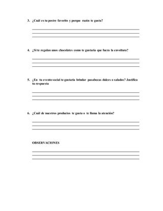 3. ¿Cuál es tu postre favorito y porque razón te gusta?
___________________________________________________________________
___________________________________________________________________
___________________________________________________________________
4. ¿Si te regalan unos chocolates como te gustaría que fuera la envoltura?
___________________________________________________________________
___________________________________________________________________
___________________________________________________________________
5. ¿En tu evento social te gustaría brindar pasabocas dulces o salados? Justifica
tu respuesta
___________________________________________________________________
___________________________________________________________________
___________________________________________________________________
6. ¿Cuál de nuestros productos te gusta o te llama la atención?
___________________________________________________________________
___________________________________________________________________
___________________________________________________________________
OBSERVACIONES
___________________________________________________________________
___________________________________________________________________
___________________________________________________________________
 
