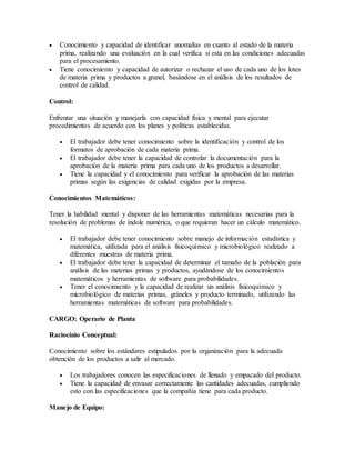  Conocimiento y capacidad de identificar anomalías en cuanto al estado de la materia
prima, realizando una evaluación en la cual verifica si esta en las condiciones adecuadas
para el procesamiento.
 Tiene conocimiento y capacidad de autorizar o rechazar el uso de cada uno de los lotes
de materia prima y productos a granel, basándose en el análisis de los resultados de
control de calidad.
Control:
Enfrentar una situación y manejarla con capacidad física y mental para ejecutar
procedimientos de acuerdo con los planes y políticas establecidas.
 El trabajador debe tener conocimiento sobre la identificación y control de los
formatos de aprobación de cada materia prima.
 El trabajador debe tener la capacidad de controlar la documentación para la
aprobación de la materia prima para cada uno de los productos a desarrollar.
 Tiene la capacidad y el conocimiento para verificar la aprobación de las materias
primas según las exigencias de calidad exigidas por la empresa.
Conocimientos Matemáticos:
Tener la habilidad mental y disponer de las herramientas matemáticas necesarias para la
resolución de problemas de índole numérica, o que requieran hacer un cálculo matemático.
 El trabajador debe tener conocimiento sobre manejo de información estadística y
matemática, utilizada para el análisis fisicoquímico y microbiológico realizado a
diferentes muestras de materia prima.
 El trabajador debe tener la capacidad de determinar el tamaño de la población para
análisis de las materias primas y productos, ayudándose de los conocimientos
matemáticos y herramientas de software para probabilidades.
 Tener el conocimiento y la capacidad de realizar un análisis fisicoquímico y
microbiológico de materias primas, gráneles y producto terminado, utilizando las
herramientas matemáticas de software para probabilidades.
CARGO: Operario de Planta
Raciocinio Conceptual:
Conocimiento sobre los estándares estipulados por la organización para la adecuada
obtención de los productos a salir al mercado.
 Los trabajadores conocen las especificaciones de llenado y empacado del producto.
 Tiene la capacidad de envasar correctamente las cantidades adecuadas, cumpliendo
esto con las especificaciones que la compañía tiene para cada producto.
Manejo de Equipo:
 