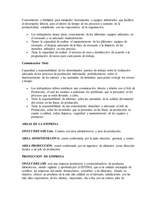 Conocimiento y habilidad para manipular herramientas o equipos industriales que faciliten
el desempeño laboral, para el ahorro de tiempo de los procesos y aumento de la
productividad, cumpliendo con las expectativas de la organización.
 Los trabajadores tienen pleno conocimiento de los diferentes equipos utilizados en
el envasado y su adecuado mantenimiento.
 Tienen la capacidad de realizar el mantenimiento de los diferentes equipos de
envasado, el despeje adecuado de la línea de envasado y la limpieza de los
utensilios utilizados en este proceso.
 Tiene la capacidad de realizar el proceso de aseo y desinfección de acuerdo a la
programación de tareas para cada puesto de trabajo.
Comunicación Oral:
Capacidad y responsabilidad de los determinados puestos de trabajo sobre la realización
adecuada de los procesos de producción informando periódicamente sobre el
funcionamiento de los mismos y las anomalías de inmediato para poder corregir los errores
a tiempo.
 Los trabajadores deben establecer una comunicación directa y abierta con el Jefe de
Producción, el cual les ayudara a solucionar los problemas que se presenten en los
procesos que se estén llevando a cabo.
 Tiene la responsabilidad de informar sobre las anomalías de la calidad del material
del envase en las líneas de producción.
 Tiene la responsabilidad de dar conocimiento inmediato y adecuado al Jefe de
Producción, sobre las novedades que se presenten en las líneas de producción en
cuanto a calidad, orden, limpieza, seguridad y mantenimiento de los equipos y
productos.
AREAS DE LA EMPRESA
SWEET DREAMS Ltda. Contara con área administrativa y área de producción
AREA ADMINISTRATIVA: estará conformada por la junta directiva, gerencia y ventas.
AREA PRODUCCIÓN: estará conformada por un ingeniero de alimentos como dirección
técnica y un jefe de producción
PROYECCION DE EMPRESA
SWEET DREAMS será una empresa productora y comercializadora de productos
alimenticios, siendo vigilada y aprobada por el INVIMA, que es la entidad encargada de
certificar las empresas del medio farmacéutico, cosmético y de alimentos. Siendo su
objetivo, ofrecer un producto de la más alta calidad en el mercado, satisfaciendo con las
más altas expectativas de los clientes, mejorando, día a día, con un exitoso plan de
 