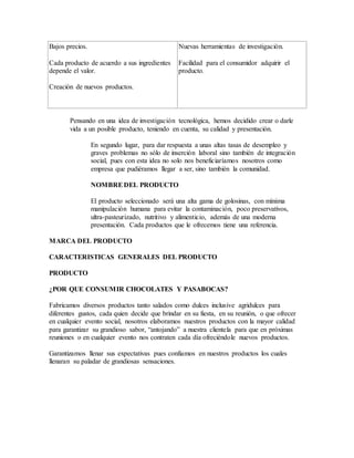 Bajos precios.
Cada producto de acuerdo a sus ingredientes
depende el valor.
Creación de nuevos productos.
Nuevas herramientas de investigación.
Facilidad para el consumidor adquirir el
producto.
Pensando en una idea de investigación tecnológica, hemos decidido crear o darle
vida a un posible producto, teniendo en cuenta, su calidad y presentación.
En segundo lugar, para dar respuesta a unas altas tasas de desempleo y
graves problemas no sólo de inserción laboral sino también de integración
social, pues con esta idea no solo nos beneficiaríamos nosotros como
empresa que pudiéramos llegar a ser, sino también la comunidad.
NOMBREDEL PRODUCTO
El producto seleccionado será una alta gama de golosinas, con mínima
manipulación humana para evitar la contaminación, poco preservativos,
ultra-pasteurizado, nutritivo y alimenticio, además de una moderna
presentación. Cada productos que le ofrecemos tiene una referencia.
MARCA DEL PRODUCTO
CARACTERISTICAS GENERALES DEL PRODUCTO
PRODUCTO
¿POR QUE CONSUMIR CHOCOLATES Y PASABOCAS?
Fabricamos diversos productos tanto salados como dulces inclusive agridulces para
diferentes gustos, cada quien decide que brindar en su fiesta, en su reunión, o que ofrecer
en cualquier evento social, nosotros elaboramos nuestros productos con la mayor calidad
para garantizar su grandioso sabor, “antojando” a nuestra clientela para que en próximas
reuniones o en cualquier evento nos contraten cada día ofreciéndole nuevos productos.
Garantizamos llenar sus expectativas pues confiamos en nuestros productos los cuales
llenaran su paladar de grandiosas sensaciones.
 