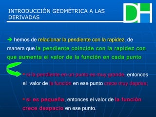    hemos de  relacionar la pendiente con la rapidez , de manera que  la pendiente coincide con la rapidez con que aumenta el valor de la función en cada punto si la pendiente en un punto es muy grande ,  entonces el  valor de   la función   en ese punto   crece muy deprisa ; si es pequeña , entonces el valor de  la función crece despacio  en ese punto. INTRODUCCIÓN GEOMÉTRICA A LAS DERIVADAS 
