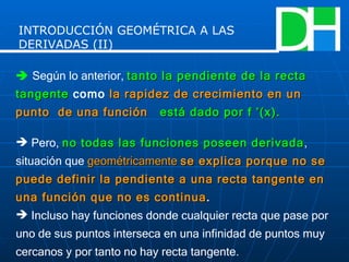    Según lo anterior,  tanto la pendiente de la recta tangente   como   la rapidez de crecimiento en un punto  de una función   está dado por f ’(x). Pero,  no todas las funciones poseen derivada , situación que  geométricamente  se explica porque no se puede definir la pendiente a una recta tangente en una función que no es continua . Incluso hay funciones donde cualquier recta que pase por uno de sus puntos interseca en una infinidad de puntos muy cercanos y por tanto no hay recta tangente. INTRODUCCIÓN GEOMÉTRICA A LAS DERIVADAS (II) 