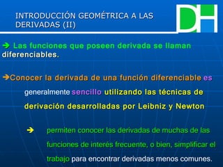    Las funciones que poseen derivada se llaman   diferenciables . Conocer la derivada de una función diferenciable   es  generalmente  sencillo  utilizando las técnicas de  derivación desarrolladas por Leibniz y Newton      permiten conocer las derivadas de muchas de las  funciones de interés frecuente, o bien, simplificar el  trabajo   para encontrar derivadas menos comunes. INTRODUCCIÓN GEOMÉTRICA A LAS DERIVADAS (II) 