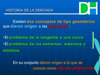 HISTORIA DE LA DERIVADA Existen  dos conceptos de tipo geométrico  que  dieron origen a  las  derivadas  : El  problema de la tangente a una curva   El  problema de los extremos: máximos y mínimos   En su conjunto  dieron origen a lo que se  conoce como   cálculo diferencial . 