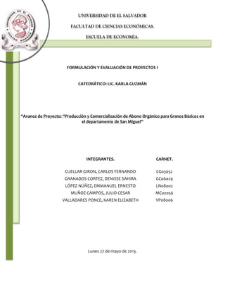 UNIVERSIDAD DE EL SALVADOR
FACULTAD DE CIENCIAS ECONÓMICAS.
ESCUELA DE ECONOMÍA.

FORMULACIÓN Y EVALUACIÓN DE PROYECTOS I

CATEDRÁTICO: LIC. KARLA GUZMÁN

“Avance de Proyecto: “Producción y Comercialización de Abono Orgánico para Granos Básicos en
el departamento de San Miguel”

INTEGRANTES.

CARNET.

CUELLAR GIRON, CARLOS FERNANDO

CG03052

GRANADOS CORTEZ, DENISSE SAHIRA

GC06029

LÓPEZ NÚÑEZ, EMMANUEL ERNESTO

LN08002

MUÑOZ CAMPOS, JULIO CESAR

MC02056

VALLADARES PONCE, KAREN ELIZABETH

VP08006

Lunes 27 de mayo de 2013.

 