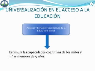 UNIVERSALIZACIÓN EN EL ACCESO A LA
EDUCACIÓN
Estimula las capacidades cognitivas de los niños y
niñas menores de 5 años.
Ampliar y Fortalecer la cobertura de la
Educación Inicial
1
 