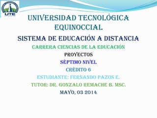 UNIVERSIDAD TECNOLÓGICA
EQUINOCCIAL
SISTEMA DE EDUCACIÓN A DISTANCIA
CARRERA CIENCIAS DE LA EDUCACIÓN
PROYECTOS
SÉPTIMO NIVEL
CRÉDITO 6
ESTUDIANTE: FERNANDO PAZOS E.
TUTOR: DR. GONZALO REMACHE B. MsC.
MAYO, 03 2014
 