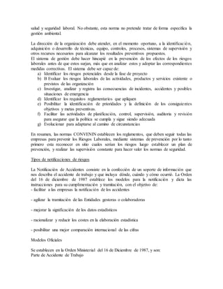 salud y seguridad laboral. No obstante, esta norma no pretende tratar de forma específica la 
gestión ambiental. 
La dirección de la organización debe atender, en el momento oportuno, a la identificac ión, 
adquisición o desarrollo de técnicas, equipo, controles, procesos, sistemas de supervisión y 
otros recursos necesarios para alcanzar los resultados preventivos propuestos. 
El sistema de gestión debe hacer hincapié en la prevención de los efectos de los riesgos 
laborales antes de que estos surjan, más que en analizar estos y adoptar las correspondientes 
medidas correctivas. El sistema debe ser capaz de: 
a) Identificar los riesgos potenciales desde la fase de proyecto 
b) B Evaluar los riesgos laborales de las actividades, productos y servicios existente o 
previstos de las organización 
c) Investigar, analizar y registra las consecuencias de incidentes, accidentes y posibles 
situaciones de emergencia 
d) Identificar los requisitos reglamentarios que apliquen 
e) Posibilitar la identificación de prioridades y la definición de los consiguie ntes 
objetivos y metas preventivas. 
f) Facilitar las actividades de planificación, control, supervisión, auditoria y revisión 
para asegurar que la política se cumpla y sigue siendo adecuada 
g) Evolucionar para adaptarse al camino de circunstancias 
En resumen, las normas CONVENIN establecen los reglamentos, que deben seguir todas las 
empresas para prevenir los Riesgos Laborales, mediante sistemas de prevención por lo tanto 
primero esta reconocer en sitio cuales serían los riesgos luego establecer un plan de 
prevención, y realizar las supervisión constante para hacer valer los normas de seguridad. 
Tipos de notificaciones de riesgos 
La Notificación de Accidentes consiste en la confección de un soporte de información que 
nos describa el accidente de trabajo y que incluya dónde, cuándo y cómo ocurrió. La Orden 
del 16 de diciembre de 1987 establece los modelos para la notificación y dicta las 
instrucciones para su cumplimentación y tramitación, con el objetivo de: 
- facilitar a las empresas la notificación de los accidentes 
- agilizar la tramitación de las Entidades gestoras o colaboradoras 
- mejorar la significación de los datos estadísticos 
- racionalizar y reducir los costes en la elaboración estadística 
- posibilitar una mejor comparación internacional de las cifras 
Modelos Oficiales 
Se establecen en la Orden Ministerial del 16 de Diciembre de 1987, y son: 
Parte de Accidente de Trabajo 
 
