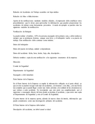 Relación de Accidentes de Trabajo ocurridos sin baja médica 
Relación de Altas o fallecimientos 
Aparte de las notificaciones mediante modelos oficiales, el empresario debe establecer otros 
procedimientos que le sirvan para aprovechar la información que pueden proporcionar los 
accidentes de trabajo como herramienta preventiva. A modo de ejemplo se pueden citar los 
siguientes modelos de notificación: 
Notificación de Botiquín 
La puede realizar el médico, ATS o la persona encargado de la primera cura, y debe realizarse 
siempre que se produzcan lesiones, aunque sean leves y el trabajador vuelva a su puesto de 
trabajo. Esta notificación debe contener como mínimo: 
Datos del trabajador 
Datos del puesto de trabajo, unidad o dependencia 
Datos del accidente: fecha, hora, lesión, baja, alta, descripción… 
Debería remitirse copia de esta notificación a los siguientes estamentos de la empresa: 
Dirección 
Comité de Seguridad 
Departamento de Seguridad 
Encargado o Jefe inmediato 
Parte Interno de la Empresa 
En el Parte Interno de la Empresa se amplía la información reflejada en el parte oficial, ya 
que en éste se pueden recoger todo tipo de accidentes, con lesiones o sin ellas, y de una forma 
tan completa que se puede llegar a tener una visión próxima a la realidad de las circunstancias 
que rodean a cada accidente. Se recomienda que este parte sea cumplimentado por el 
supervisor o encargado directo del área donde se produjo el accidente, y que envíe una copia 
al Departamento de Seguridad y otra al Comité de Seguridad. 
El parte interno de la empresa aporta, además de nuevos datos de interés, información que 
puede considerarse como una investigación primaria del accidente. 
El Parte Interno de la Empresa debe incluir: 
Descripción del accidente, un árbol causal es ideal 
 