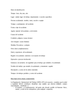 Datos de identificación 
Tiempo: hora, día, mes, año 
Lugar: ciudad, lugar de trabajo, departamento o sección específicos 
Persona accidentada: nombre, turno, sección o equipo 
Testigos y participantes del accidente 
Forma o tipo de accidente 
Agente material del accidente y de la lesión 
Causas del accidente 
Condición peligrosa (causa técnica) 
Acto inseguro (causa humana) 
Medidas Preventivas a adoptar 
Otros datos complementarios 
Edad y experiencia del accidentado 
Registro de accidentes anteriores en el puesto de trabajo 
Operación o proceso involucrado 
Existencia de normativa de seguridad para el trabajo que realizaba el accidentado 
Nombre del médico que atendió al accidentado y tratamiento seguido 
Descripción y costes de los daños materiales 
Tiempos de trabajos perdidos y costes del accidente 
Base legal de los riesgos ocupacionales 
La Organización Internacional del Trabajo (2009), OIT en lo sucesivo, considera que la salud 
y seguridad laboral constituyen disciplinas muy amplias que abarcan múltiples campos 
especializados, atendiendo a: 
- El fomento y el mantenimiento del grado más elevado posible de bienestar físico, 
mental y social de los trabajadores, para cualquier ocupación; 
 