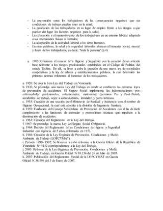 - La prevención entre los trabajadores de las consecuencias negativas que sus 
condiciones de trabajo pueden tener en la salud; 
- La protección de los trabajadores en su lugar de empleo frente a los riesgos a que 
puedan dar lugar los factores negativos para la salud; 
- La colocación y el mantenimiento de los trabajadores en un entorno laboral adaptado 
a sus necesidades físicas o mentales; 
- La adaptación de la actividad laboral a los seres humanos. 
- En otras palabras, la salud y la seguridad laborales abarcan el bienestar social, mental 
y físico de los trabajadores, es decir, "toda la persona".(p.4) 
a. 1905: Comienza el renacer de la Higiene y Seguridad con la creación de un artículo 
base referente a los riesgos profesionales establecido en el Código de Política del 
estado Táchira. De allí, se llevó a cabo la creación de una nueva ley de sociedades 
cooperativas y la ley de talleres y establecimientos públicos, la cual determinó las 
primeras normas referentes al bienestar de los trabajadores. 
a. 1920: Se crea la 1era Ley del Trabajo en Venezuela. 
b. 1936: Se promulga una nueva Ley del Trabajo en donde se establecen las primeras leyes 
de prevención de accidentes. El Seguro Social implementa las indemnizaciones por: 
enfermedades profesionales, enfermedades, maternidad (permisos Pre y Post–Natal), 
accidentes de trabajo, vejez a sobrevivientes, invalidez y paros forzosos. 
c. 1955: Creación de una sección en el Ministerio de Sanidad y Asistencia con el nombre de 
Higiene Ocupacional, la cual está adscrita a la división de Ingeniería Sanitaria. 
d. 1959: Fundación del Consejo Venezolano de Prevención de Accidentes con el fin de darle 
cumplimiento a las funciones de estimular y promocionar técnicas que impulsen a la 
disminución de accidentes. 
e. 1963: Creación del Reglamento de la Ley del Trabajo. 
f. 1967: Se promulga la nueva Ley del Seguro Social Obligatorio. 
g. 1968: Decreto del Reglamento de las Condiciones de Higiene y Seguridad 
Industrial con vigencia de 5 años, reformada en 1973. 
h. 1986: Creación de la Ley Orgánica de Prevención, Condiciones y Medio 
Ambiente de Trabajo (LOPCYMAT). 
i. Período 1990- 1997: Se llevaron a cabo reformas a la Gaceta Oficial de la República de 
Venezuela Nº 5152 correspondientes a la Ley del Trabajo. 
j. 2005: Reforma de la Ley Orgánica de Prevención, Condiciones y Medio 
Ambiente de Trabajo, en Gaceta Oficial N 38.236 del 26 de Julio de 2005. 
k. 2007: Publicación del Reglamento Parcial de la LOPCYMAT en Gaceta 
Oficial N 38.596 del 3 de Enero de 2007. 
 