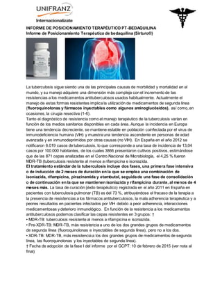 INFORME DE POSICIONAMIENTO TERAPÉUTICO PT-BEDAQUILINA
Informe de Posicionamiento Terapéutico de bedaquilina (Sirturo®)
La tuberculosis sigue siendo una de las principales causas de morbilidad y mortalidad en el
mundo, y su manejo adquiere una dimensión más compleja con el incremento de las
resistencias a los medicamentos antituberculosos usados habitualmente. Actualmente el
manejo de estas formas resistentes implica la utilización de medicamentos de segunda línea
(fluoroquinolonas y fármacos inyectables como algunos aminoglucósidos), así como, en
ocasiones, la cirugía resectiva (1-6).
Tanto el diagnóstico de resistencia como el manejo terapéutico de la tuberculosis varían en
función de los medios sanitarios disponibles en cada área. Aunque la incidencia en Europa
tiene una tendencia decreciente, se mantiene estable en población coinfectada por el virus de
inmunodeficiencia humana (VIH) y muestra una tendencia ascendente en personas de edad
avanzada y en inmunodeprimidos por otras causas (no VIH). En España en el año 2012 se
notificaron 6.019 casos de tuberculosis, lo que corresponde a una tasa de incidencia de 13,04
casos por 100.000 habitantes, de los cuales 3866 presentaron cultivos positivos, estimándose
que de las 871 cepas analizadas en el Centro Nacional de Microbiología, el 4,25 % fueron
MDR-TB (tuberculosis resistente al menos a rifampicina e isoniazida.
El tratamiento estándar de la tuberculosis incluye dos fases, una primera fase intensiva
o de inducción de 2 meses de duración en la que se emplea una combinación de
isoniazida, rifampicina, pirazinamida y etambutol, seguida de una fase de consolidación
o de continuación en la que se mantienen isoniazida y rifampicina durante, al menos de 4
meses más. La tasa de curación (éxito terapéutico) registrada en el año 2011 en España en
pacientes con tuberculosis pulmonar (TB) es del 73 %, atribuyéndose el fracaso de la terapia a
la presencia de resistencias a los fármacos antituberculosos, la mala adherencia terapéutica y a
peores resultados en pacientes infectados por VIH debido a peor adherencia, interacciones
medicamentosas y deterioro inmunológico. En función de la resistencia a los medicamentos
antituberculosos podemos clasificar las cepas resistentes en 3 grupos: †
• MDR-TB: tuberculosis resistente al menos a rifampicina e isoniazida.
• Pre-XDR-TB: MDR-TB, más resistencia a uno de los dos grandes grupos de medicamentos
de segunda línea (fluoroquinolonas e inyectables de segunda línea), pero no a los dos.
• XDR-TB: MDR-TB, más resistencia a los dos grandes grupos de medicamentos de segunda
línea, las fluoroquinolonas y los inyectables de segunda línea).
† Fecha de adopción de la fase I del informe por el GCPT: 10 de febrero de 2015 (ver nota al
final)
 