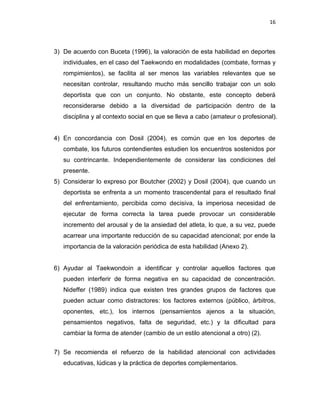 16
3) De acuerdo con Buceta (1996), la valoración de esta habilidad en deportes
individuales, en el caso del Taekwondo en modalidades (combate, formas y
rompimientos), se facilita al ser menos las variables relevantes que se
necesitan controlar, resultando mucho más sencillo trabajar con un solo
deportista que con un conjunto. No obstante, este concepto deberá
reconsiderarse debido a la diversidad de participación dentro de la
disciplina y al contexto social en que se lleva a cabo (amateur o profesional).
4) En concordancia con Dosil (2004), es común que en los deportes de
combate, los futuros contendientes estudien los encuentros sostenidos por
su contrincante. Independientemente de considerar las condiciones del
presente.
5) Considerar lo expreso por Boutcher (2002) y Dosil (2004), que cuando un
deportista se enfrenta a un momento trascendental para el resultado final
del enfrentamiento, percibida como decisiva, la imperiosa necesidad de
ejecutar de forma correcta la tarea puede provocar un considerable
incremento del arousal y de la ansiedad del atleta, lo que, a su vez, puede
acarrear una importante reducción de su capacidad atencional; por ende la
importancia de la valoración periódica de esta habilidad (Anexo 2).
6) Ayudar al Taekwondoin a identificar y controlar aquellos factores que
pueden interferir de forma negativa en su capacidad de concentración.
Nideffer (1989) indica que existen tres grandes grupos de factores que
pueden actuar como distractores: los factores externos (público, árbitros,
oponentes, etc.), los internos (pensamientos ajenos a la situación,
pensamientos negativos, falta de seguridad, etc.) y la dificultad para
cambiar la forma de atender (cambio de un estilo atencional a otro) (2).
7) Se recomienda el refuerzo de la habilidad atencional con actividades
educativas, lúdicas y la práctica de deportes complementarios.
 