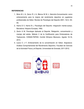 26
REFERENCIAS
1. Mora M J A, Zarco R J A, Blanca M M J. Atención-Concentración como
entrenamiento para la mejora del rendimiento deportivo en jugadores
profesionales de fútbol. Revista de Psicología del Deporte 2001; 10(1): 49-
65.
2. Harris D V, Harris B L. Psicología del Deporte: integración mente-cuerpo.
Barcelona: Hispano Europea, 1992.
3. Zerón A M. Psicología Aplicada al Deporte. Relajación, concentración y
manejo del estrés. Módulo V de la Certificación para Entrenadores de
Taekwondo. CONAE-FMTKD. Comité Olímpico Mexicano. Agosto 16-18,
2013.
4. Laura C J F. Entrenamiento de la concentración en fútbol. Asignatura:
Análisis Comportamental del Rendimiento Deportivo. Facultad de Ciencias
de la Actividad Física y el Deporte. Universidad de Granada, 2011-2012.
 