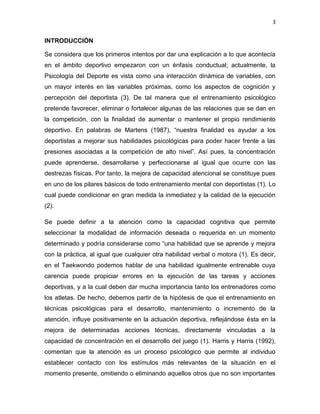 3
INTRODUCCIÓN
Se considera que los primeros intentos por dar una explicación a lo que acontecía
en el ámbito deportivo empezaron con un énfasis conductual; actualmente, la
Psicología del Deporte es vista como una interacción dinámica de variables, con
un mayor interés en las variables próximas, como los aspectos de cognición y
percepción del deportista (3). De tal manera que el entrenamiento psicológico
pretende favorecer, eliminar o fortalecer algunas de las relaciones que se dan en
la competición, con la finalidad de aumentar o mantener el propio rendimiento
deportivo. En palabras de Martens (1987), “nuestra finalidad es ayudar a los
deportistas a mejorar sus habilidades psicológicas para poder hacer frente a las
presiones asociadas a la competición de alto nivel”. Así pues, la concentración
puede aprenderse, desarrollarse y perfeccionarse al igual que ocurre con las
destrezas físicas. Por tanto, la mejora de capacidad atencional se constituye pues
en uno de los pilares básicos de todo entrenamiento mental con deportistas (1). Lo
cual puede condicionar en gran medida la inmediatez y la calidad de la ejecución
(2).
Se puede definir a la atención como la capacidad cognitiva que permite
seleccionar la modalidad de información deseada o requerida en un momento
determinado y podría considerarse como “una habilidad que se aprende y mejora
con la práctica, al igual que cualquier otra habilidad verbal o motora (1). Es decir,
en el Taekwondo podemos hablar de una habilidad igualmente entrenable cuya
carencia puede propiciar errores en la ejecución de las tareas y acciones
deportivas, y a la cual deben dar mucha importancia tanto los entrenadores como
los atletas. De hecho, debemos partir de la hipótesis de que el entrenamiento en
técnicas psicológicas para el desarrollo, mantenimiento o incremento de la
atención, influye positivamente en la actuación deportiva, reflejándose ésta en la
mejora de determinadas acciones técnicas, directamente vinculadas a la
capacidad de concentración en el desarrollo del juego (1). Harris y Harris (1992),
comentan que la atención es un proceso psicológico que permite al individuo
establecer contacto con los estímulos más relevantes de la situación en el
momento presente, omitiendo o eliminando aquellos otros que no son importantes
 