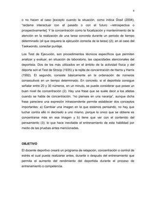 4
o no hacen al caso [excepto cuando la situación, como indica Dosil (2004),
“reclame interactuar con el pasado o con el futuro –retrospectiva o
prospectivamente]. Y la concentración como la focalización y mantenimiento de la
atención en la realización de una tarea concreta durante un periodo de tiempo
determinado (el que requiera la ejecución correcta de la tarea) (2); en el caso del
Taekwondo, conectar puntaje.
Los Test de Ejecución, son procedimientos técnicos específicos que permiten
analizar y evaluar, en situación de laboratorio, las capacidades atencionales del
deportista. Dos de los más utilizados en el ámbito de la actividad física y del
deporte son el Test de Stroop (1935) y la rejilla de concentración de Harris y Harris
(1992). El segundo, consiste básicamente en la ordenación de números
consecutivos en un tiempo determinado. En concreto, si el deportista consigue
señalar entre 20 y 30 números, en un minuto, se puede considerar que posee un
buen nivel de concentración (2). Hay una frase que se suele decir a los atletas
cuando se habla de concentración, “no pienses en una naranja”, aunque dicha
frase pareciera una expresión intrascendente permite establecer dos conceptos
importantes: a) Cambiar una imagen en la que estamos pensando, no hay que
luchar contra ello ni decírselo a uno mismo, porque lo único que se obtiene es
concentrarse más en esa imagen y b) tiene que ver con el contenido del
pensamiento (3); lo que hace inevitable el entrenamiento de esta habilidad por
medio de las pruebas antes mencionadas.
OBJETIVO
El docente deportivo creará un programa de relajación, concentración o control de
estrés el cual pueda realizarse antes, durante o después del entrenamiento que
permita el aumento del rendimiento del deportista durante el proceso de
entrenamiento o competencia.
 