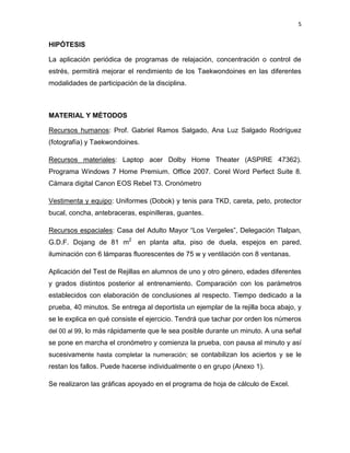 5
HIPÓTESIS
La aplicación periódica de programas de relajación, concentración o control de
estrés, permitirá mejorar el rendimiento de los Taekwondoines en las diferentes
modalidades de participación de la disciplina.
MATERIAL Y MÉTODOS
Recursos humanos: Prof. Gabriel Ramos Salgado, Ana Luz Salgado Rodríguez
(fotografía) y Taekwondoines.
Recursos materiales: Laptop acer Dolby Home Theater (ASPIRE 47362).
Programa Windows 7 Home Premium. Office 2007. Corel Word Perfect Suite 8.
Cámara digital Canon EOS Rebel T3. Cronómetro
Vestimenta y equipo: Uniformes (Dobok) y tenis para TKD, careta, peto, protector
bucal, concha, antebraceras, espinilleras, guantes.
Recursos espaciales: Casa del Adulto Mayor “Los Vergeles”, Delegación Tlalpan,
G.D.F. Dojang de 81 m2
en planta alta, piso de duela, espejos en pared,
iluminación con 6 lámparas fluorescentes de 75 w y ventilación con 8 ventanas.
Aplicación del Test de Rejillas en alumnos de uno y otro género, edades diferentes
y grados distintos posterior al entrenamiento. Comparación con los parámetros
establecidos con elaboración de conclusiones al respecto. Tiempo dedicado a la
prueba, 40 minutos. Se entrega al deportista un ejemplar de la rejilla boca abajo, y
se le explica en qué consiste el ejercicio. Tendrá que tachar por orden los números
del 00 al 99, lo más rápidamente que le sea posible durante un minuto. A una señal
se pone en marcha el cronómetro y comienza la prueba, con pausa al minuto y así
sucesivamente hasta completar la numeración; se contabilizan los aciertos y se le
restan los fallos. Puede hacerse individualmente o en grupo (Anexo 1).
Se realizaron las gráficas apoyado en el programa de hoja de cálculo de Excel.
 