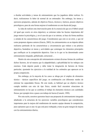 6
a diseñar actividades y tareas de entrenamiento que los jugadores deber realizar. Es
decir, realizaremos la labor de normal de un entrenador. Sin embargo, las tareas y
ejercicios propuestos, además de objetivos físicos, técnicos y tácticos, poseen objetivos
psicológicos, para de esta forma mejorar el rendimiento en esta faceta del juego.
La idea de realizar esta intervención parte de la creencia de que en el fútbol actual
(al igual que ocurre en otros deportes), se entrenan todas las facetas importantes del
juego menos la psicológica, y en el caso de que si se entrene, se hace de forma analítica
y aislada de las características del juego. Consideramos que esto es un error, y que tal
como proponen algunos autores (García, 2003), los entrenamientos en un deporte deben
realizarse partiendo de las características y circunstancias que rodean a esa práctica
deportiva, basándose en tareas y actividades que contengan los elementos principales
que confluyen en la competición deportiva. Esto es lo que se ha denominado como
entrenamiento integrado, globalizado, estructural…
Dentro de esta concepción del entrenamiento existen diversas formas de combinar
dichos factores, de tal manera que la adaptabilidad y aplicabilidad de los trabajos son
enormes. Cada deporte puede y debe tratar la integración de factores de forma
particular, ajustando los ejercicios a la realidad de los estímulos que aparecen en la
propia competición.
Sin embargo, en la mayoría de los casos se aboga por el empleo de elementos
técnico - tácticos específicos del juego, en combinación con diferentes modos de
entrenar las capacidades físicas. De este modo, es habitual que un objetivo técnico
cumpla también con otro de tipo físico, siendo fácil encontrar situaciones de
entrenamiento en las que se combina el trabajo de elementos técnicos con cualidades
físicas; por ejemplo tiros o pases con trabajo de fuerza (Cometti, 1999).
Por esta razón, nosotros queremos hacer una propuesta de entrenamiento integrado
añadiendo a la estructura de los ejercicios variables psicológicas que consideremos
importantes para la mejora del rendimiento de nuestro equipo durante la competición,
pues opinamos que es una vía que está poco trabajada y tiene un gran margen de mejora
con los entrenamientos diarios.
 
