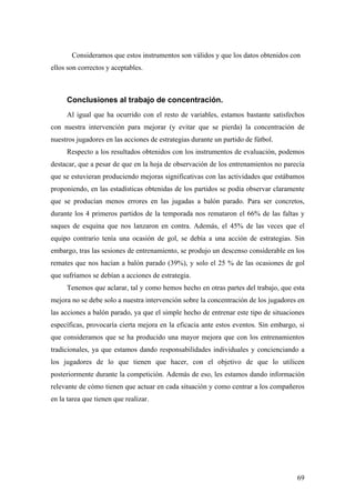 69
Consideramos que estos instrumentos son válidos y que los datos obtenidos con
ellos son correctos y aceptables.
Conclusiones al trabajo de concentración.
Al igual que ha ocurrido con el resto de variables, estamos bastante satisfechos
con nuestra intervención para mejorar (y evitar que se pierda) la concentración de
nuestros jugadores en las acciones de estrategias durante un partido de fútbol.
Respecto a los resultados obtenidos con los instrumentos de evaluación, podemos
destacar, que a pesar de que en la hoja de observación de los entrenamientos no parecía
que se estuvieran produciendo mejoras significativas con las actividades que estábamos
proponiendo, en las estadísticas obtenidas de los partidos se podía observar claramente
que se producían menos errores en las jugadas a balón parado. Para ser concretos,
durante los 4 primeros partidos de la temporada nos remataron el 66% de las faltas y
saques de esquina que nos lanzaron en contra. Además, el 45% de las veces que el
equipo contrario tenía una ocasión de gol, se debía a una acción de estrategias. Sin
embargo, tras las sesiones de entrenamiento, se produjo un descenso considerable en los
remates que nos hacían a balón parado (39%), y solo el 25 % de las ocasiones de gol
que sufríamos se debían a acciones de estrategia.
Tenemos que aclarar, tal y como hemos hecho en otras partes del trabajo, que esta
mejora no se debe solo a nuestra intervención sobre la concentración de los jugadores en
las acciones a balón parado, ya que el simple hecho de entrenar este tipo de situaciones
específicas, provocaría cierta mejora en la eficacia ante estos eventos. Sin embargo, si
que consideramos que se ha producido una mayor mejora que con los entrenamientos
tradicionales, ya que estamos dando responsabilidades individuales y concienciando a
los jugadores de lo que tienen que hacer, con el objetivo de que lo utilicen
posteriormente durante la competición. Además de eso, les estamos dando información
relevante de cómo tienen que actuar en cada situación y como centrar a los compañeros
en la tarea que tienen que realizar.
 