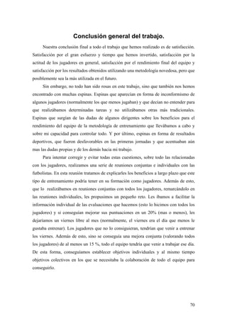 70
Conclusión general del trabajo.
Nuestra conclusión final a todo el trabajo que hemos realizado es de satisfacción.
Satisfacción por el gran esfuerzo y tiempo que hemos invertido, satisfacción por la
actitud de los jugadores en general, satisfacción por el rendimiento final del equipo y
satisfacción por los resultados obtenidos utilizando una metodología novedosa, pero que
posiblemente sea la más utilizada en el futuro.
Sin embargo, no todo han sido rosas en este trabajo, sino que también nos hemos
encontrado con muchas espinas. Espinas que aparecían en forma de inconformismo de
algunos jugadores (normalmente los que menos jugaban) y que decían no entender para
que realizábamos determinadas tareas y no utilizábamos otras más tradicionales.
Espinas que surgían de las dudas de algunos dirigentes sobre los beneficios para el
rendimiento del equipo de la metodología de entrenamiento que llevábamos a cabo y
sobre mi capacidad para controlar todo. Y por último, espinas en forma de resultados
deportivos, que fueron desfavorables en las primeras jornadas y que acentuaban aún
mas las dudas propias y de los demás hacia mi trabajo.
Para intentar corregir y evitar todas estas cuestiones, sobre todo las relacionadas
con los jugadores, realizamos una serie de reuniones conjuntas e individuales con las
futbolistas. En esta reunión tratamos de explicarles los beneficios a largo plazo que este
tipo de entrenamiento podría tener en su formación como jugadores. Además de esto,
que lo realizábamos en reuniones conjuntas con todos los jugadores, remarcándolo en
las reuniones individuales, les propusimos un pequeño reto. Les íbamos a facilitar la
información individual de las evaluaciones que hacemos (esto lo hicimos con todos los
jugadores) y si conseguían mejorar sus puntuaciones en un 20% (mas o menos), les
dejaríamos un viernes libre al mes (normalmente, el viernes era el día que menos le
gustaba entrenar). Los jugadores que no lo consiguieran, tendrían que venir a entrenar
los viernes. Además de esto, sino se conseguía una mejora conjunta (valorando todos
los jugadores) de al menos un 15 %, todo el equipo tendría que venir a trabajar ese día.
De esta forma, conseguíamos establecer objetivos individuales y al mismo tiempo
objetivos colectivos en los que se necesitaba la colaboración de todo el equipo para
conseguirlo.
 